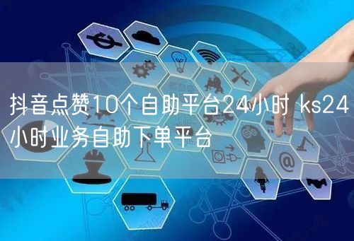 抖音点赞10个自助平台24小时 ks24小时业务自助下单平台