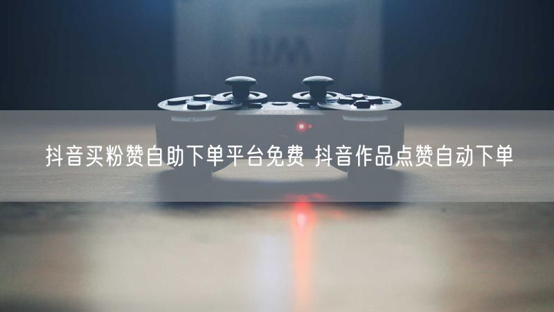 抖音买粉赞自助下单平台免费 抖音作品点赞自动下单