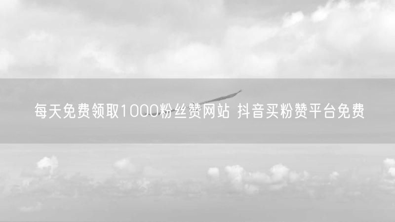 每天免费领取1000粉丝赞网站 抖音买粉赞平台免费