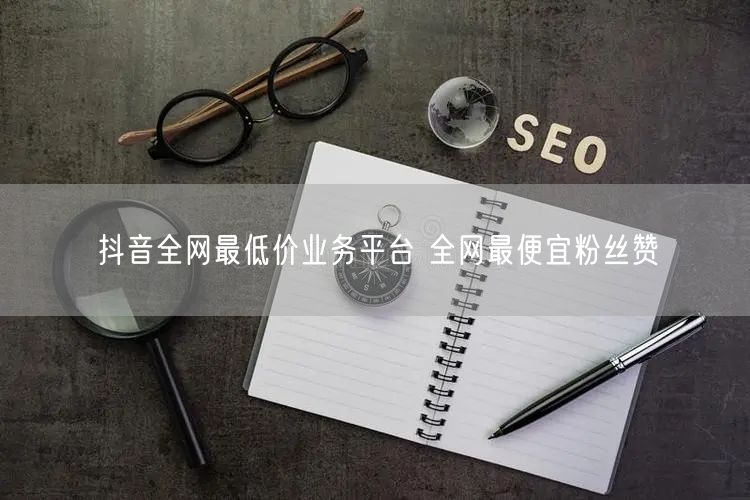 抖音全网最低价业务平台 全网最便宜粉丝赞