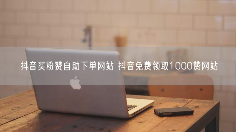 抖音买粉赞自助下单网站 抖音免费领取1000赞网站